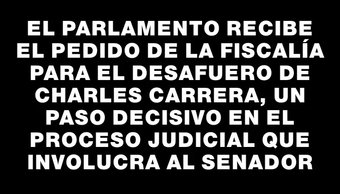 El Parlamento recibe el pedido de la Fiscalía para el desafuero de Charles Carrera, un paso decisivo en el proceso judicial que involucra al senador