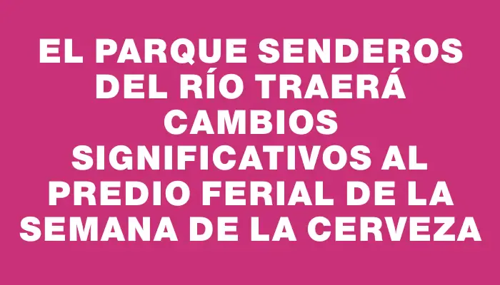 El parque Senderos del Río traerá cambios significativos al predio ferial de la Semana de la Cerveza