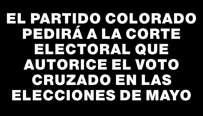 El Partido Colorado pedirá a la Corte Electoral que autorice el voto cruzado en las elecciones de mayo