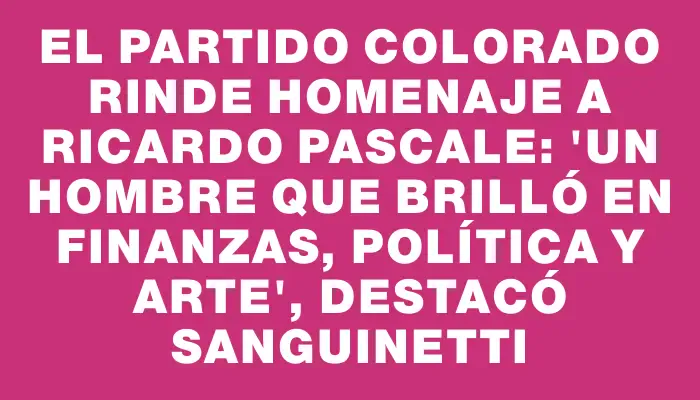 El Partido Colorado rinde homenaje a Ricardo Pascale: "Un hombre que brilló en finanzas, política y arte", destacó Sanguinetti