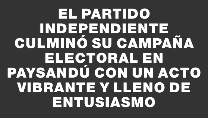 El Partido Independiente culminó su campaña electoral en Paysandú con un acto vibrante y lleno de entusiasmo