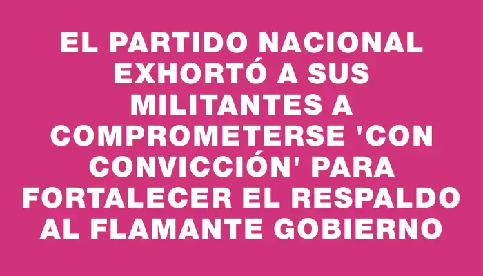 El Partido Nacional exhortó a sus militantes a comprometerse "con convicción" para fortalecer el respaldo al flamante Gobierno