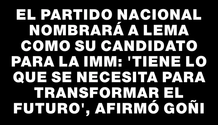 El Partido Nacional nombrará a Lema como su candidato para la Imm: "Tiene lo que se necesita para transformar el futuro", afirmó Goñi