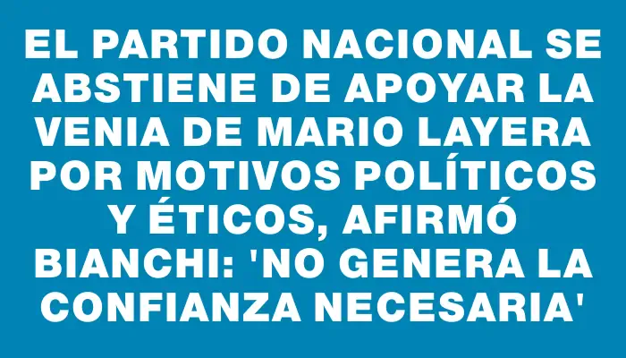 El Partido Nacional se abstiene de apoyar la venia de Mario Layera por motivos políticos y éticos, afirmó Bianchi: 'No genera la confianza necesaria'