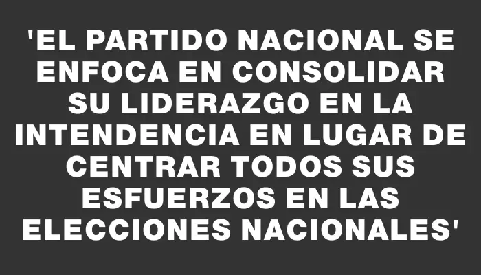 “El Partido Nacional se enfoca en consolidar su liderazgo en la Intendencia en lugar de centrar todos sus esfuerzos en las elecciones nacionales”