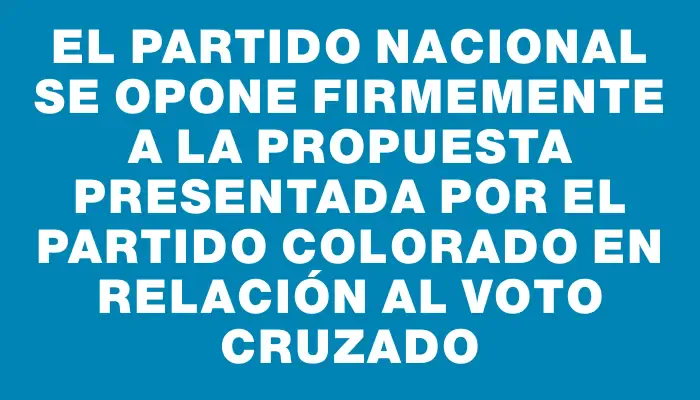 El Partido Nacional se opone firmemente a la propuesta presentada por el Partido Colorado en relación al voto cruzado