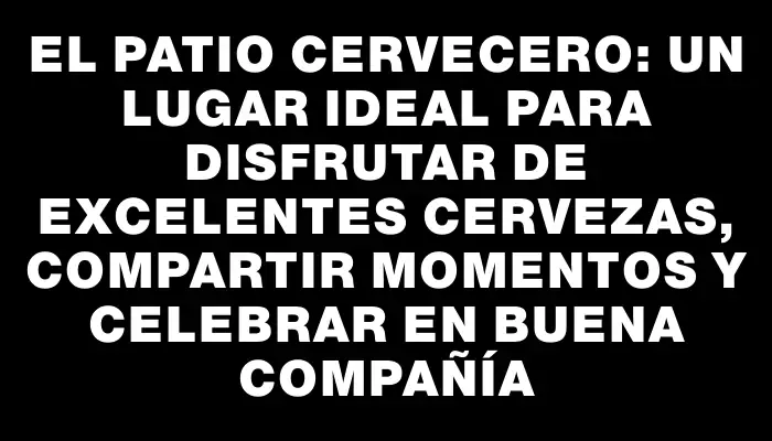El Patio Cervecero: Un lugar ideal para disfrutar de excelentes cervezas, compartir momentos y celebrar en buena compañía