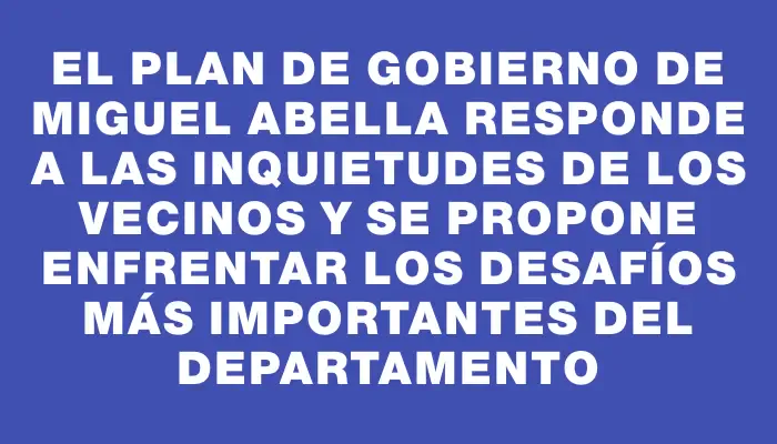 El plan de gobierno de Miguel Abella responde a las inquietudes de los vecinos y se propone enfrentar los desafíos más importantes del departamento