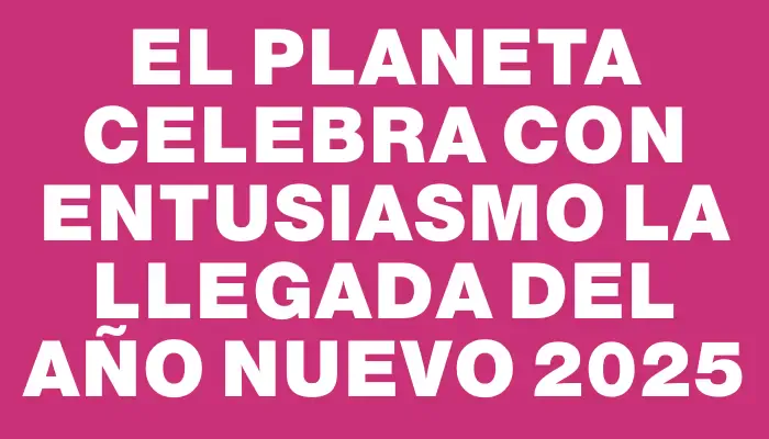 El planeta celebra con entusiasmo la llegada del Año Nuevo 2025