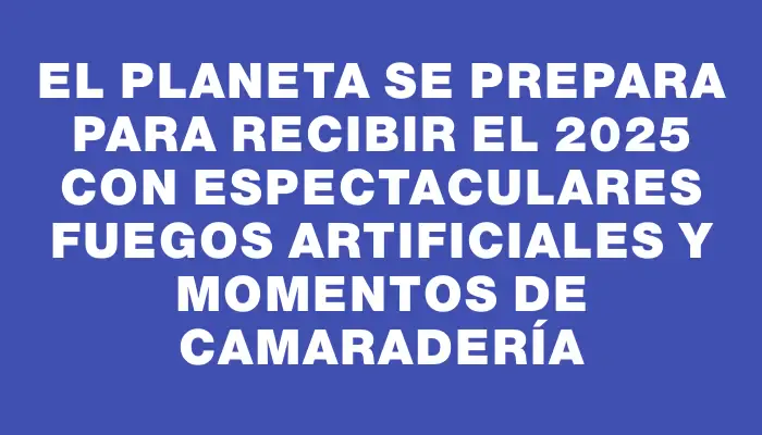 El planeta se prepara para recibir el 2025 con espectaculares fuegos artificiales y momentos de camaradería