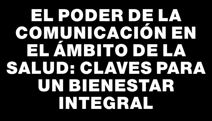 El poder de la comunicación en el ámbito de la salud: claves para un bienestar integral