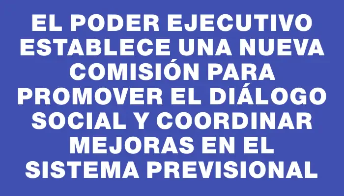 El Poder Ejecutivo establece una nueva comisión para promover el diálogo social y coordinar mejoras en el sistema previsional