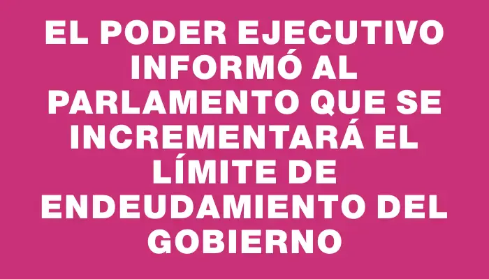 El Poder Ejecutivo informó al Parlamento que se incrementará el límite de endeudamiento del gobierno