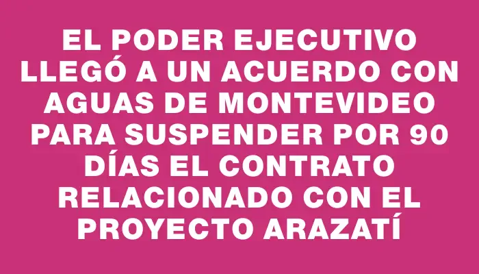 El Poder Ejecutivo llegó a un acuerdo con Aguas de Montevideo para suspender por 90 días el contrato relacionado con el proyecto Arazatí
