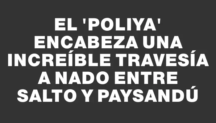 El “Poliya” encabeza una increíble travesía a nado entre Salto y Paysandú