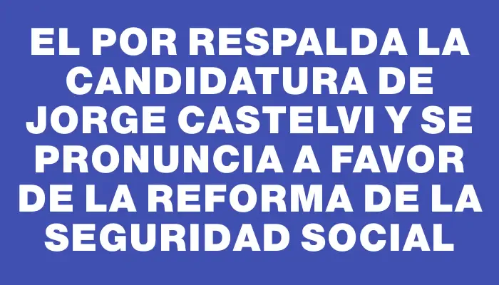 El Por respalda la candidatura de Jorge Castelvi y se pronuncia a favor de la reforma de la seguridad social