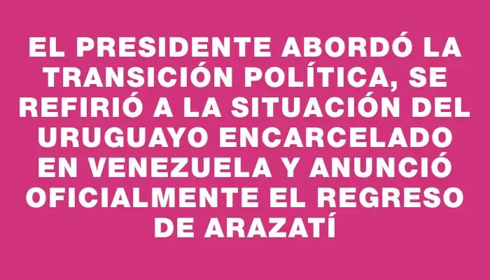 El presidente abordó la transición política, se refirió a la situación del uruguayo encarcelado en Venezuela y anunció oficialmente el regreso de Arazatí