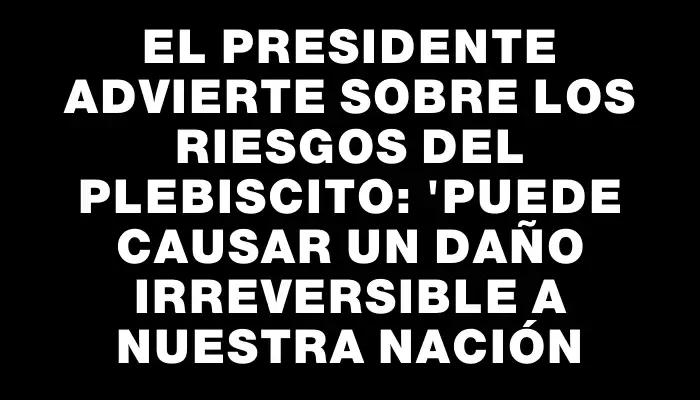 El presidente advierte sobre los riesgos del plebiscito: "Puede causar un daño irreversible a nuestra nación