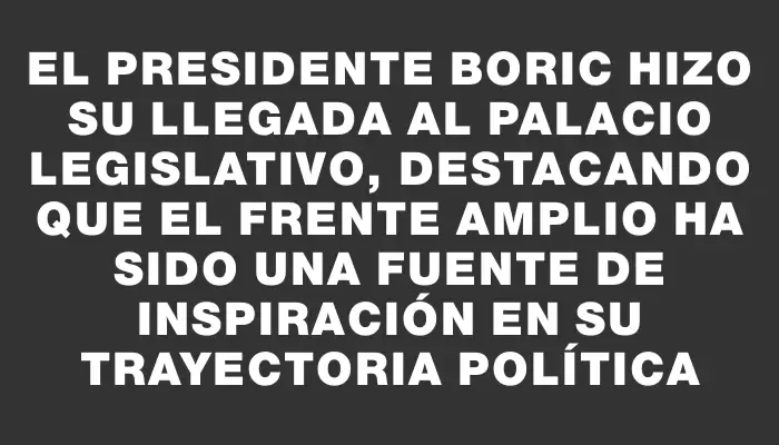 El presidente Boric hizo su llegada al Palacio Legislativo, destacando que el Frente Amplio ha sido una fuente de inspiración en su trayectoria política