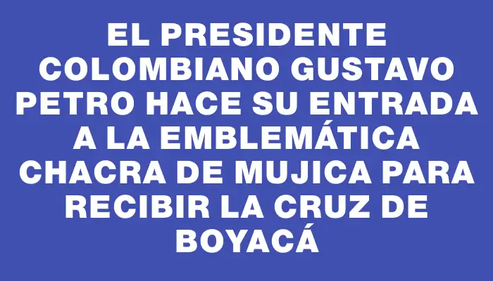 El presidente colombiano Gustavo Petro hace su entrada a la emblemática chacra de Mujica para recibir la Cruz de Boyacá