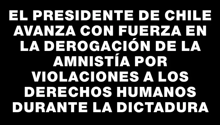 El presidente de Chile avanza con fuerza en la derogación de la amnistía por violaciones a los derechos humanos durante la dictadura