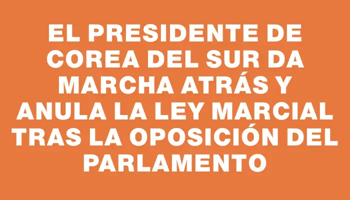 El presidente de Corea del Sur da marcha atrás y anula la ley marcial tras la oposición del Parlamento