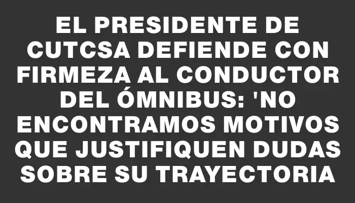 El presidente de Cutcsa defiende con firmeza al conductor del ómnibus: "No encontramos motivos que justifiquen dudas sobre su trayectoria