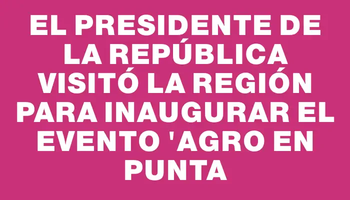 El presidente de la República visitó la región para inaugurar el evento "Agro en Punta