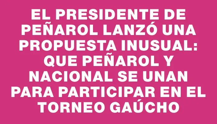 El presidente de Peñarol lanzó una propuesta inusual: que Peñarol y Nacional se unan para participar en el torneo Gaúcho