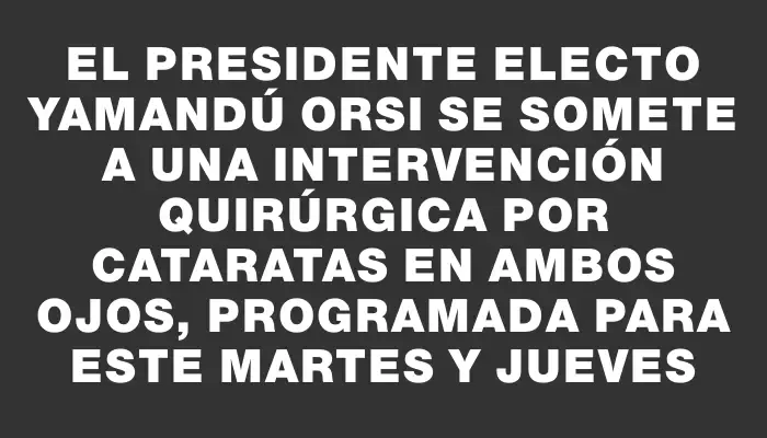 El presidente electo Yamandú Orsi se somete a una intervención quirúrgica por cataratas en ambos ojos, programada para este martes y jueves