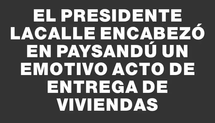 El Presidente Lacalle encabezó en Paysandú un emotivo acto de entrega de viviendas