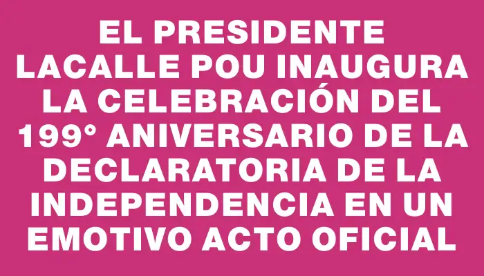 El presidente Lacalle Pou inaugura la celebración del 199° aniversario de la Declaratoria de la Independencia en un emotivo acto oficial