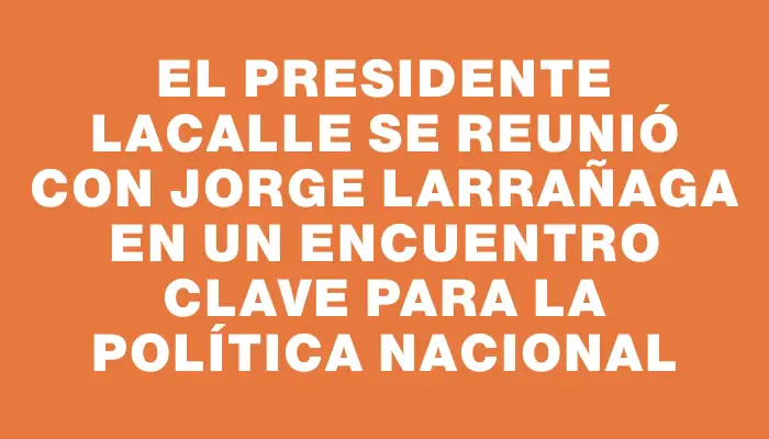 El presidente Lacalle se reunió con Jorge Larrañaga en un encuentro clave para la política nacional