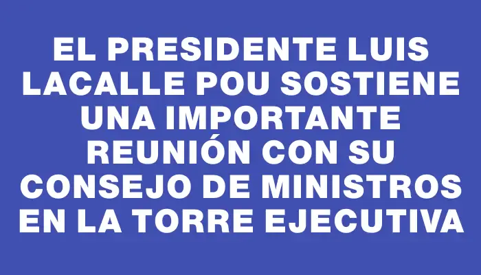 El presidente Luis Lacalle Pou sostiene una importante reunión con su Consejo de Ministros en la Torre Ejecutiva