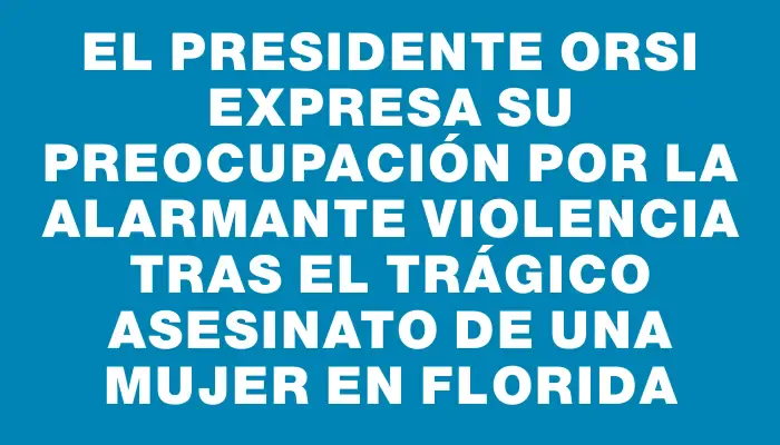 El presidente Orsi expresa su preocupación por la alarmante violencia tras el trágico asesinato de una mujer en Florida