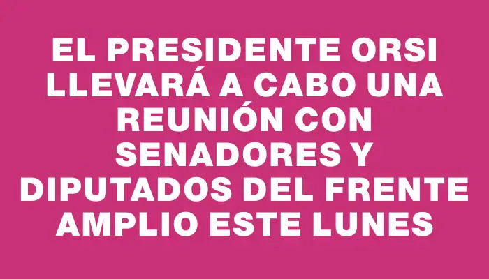El presidente Orsi llevará a cabo una reunión con senadores y diputados del Frente Amplio este lunes