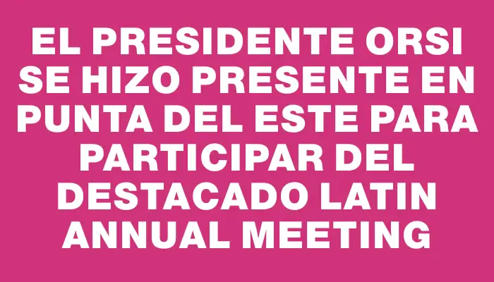 El presidente Orsi se hizo presente en Punta del Este para participar del destacado Latin Annual Meeting
