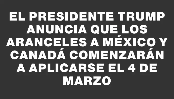 El presidente Trump anuncia que los aranceles a México y Canadá comenzarán a aplicarse el 4 de marzo