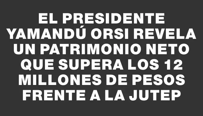 El presidente Yamandú Orsi revela un patrimonio neto que supera los 12 millones de pesos frente a la Jutep
