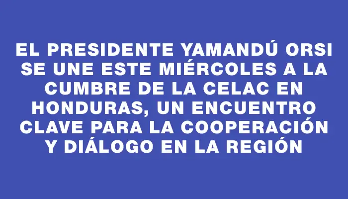 El presidente Yamandú Orsi se une este miércoles a la cumbre de la Celac en Honduras, un encuentro clave para la cooperación y diálogo en la región
