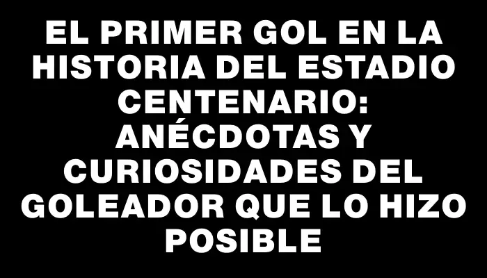 El primer gol en la historia del Estadio Centenario: anécdotas y curiosidades del goleador que lo hizo posible