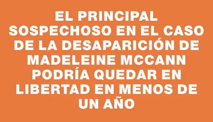 El principal sospechoso en el caso de la desaparición de Madeleine McCann podría quedar en libertad en menos de un año