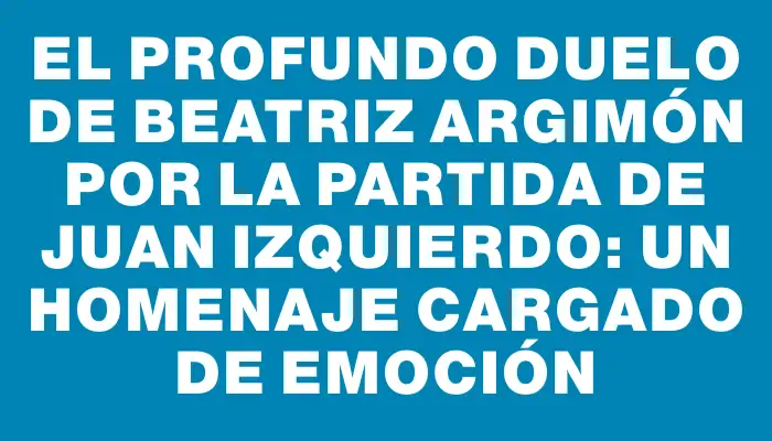 El profundo duelo de Beatriz Argimón por la partida de Juan Izquierdo: un homenaje cargado de emoción