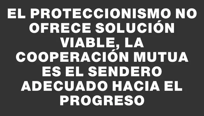 El proteccionismo no ofrece solución viable, la cooperación mutua es el sendero adecuado hacia el progreso