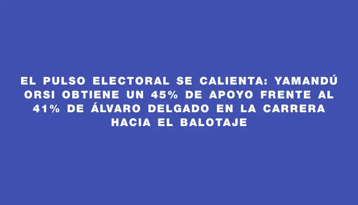 El pulso electoral se calienta: Yamandú Orsi obtiene un 45% de apoyo frente al 41% de Álvaro Delgado en la carrera hacia el balotaje