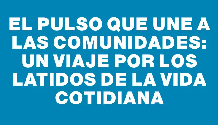 El pulso que une a las comunidades: un viaje por los latidos de la vida cotidiana