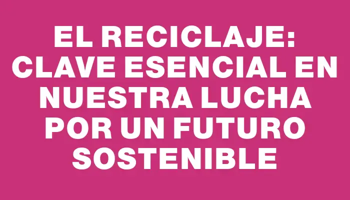 El reciclaje: clave esencial en nuestra lucha por un futuro sostenible