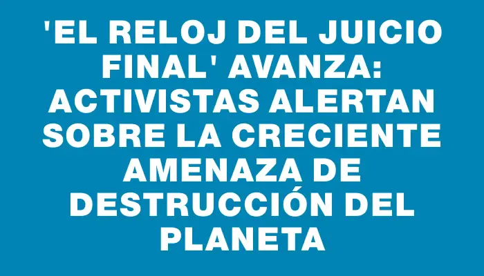 “El Reloj del Juicio Final” avanza: Activistas alertan sobre la creciente amenaza de destrucción del planeta