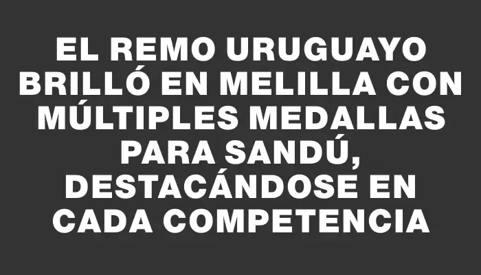 El remo uruguayo brilló en Melilla con múltiples medallas para Sandú, destacándose en cada competencia