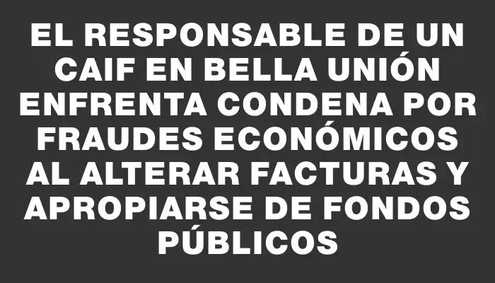 El responsable de un Caif en Bella Unión enfrenta condena por fraudes económicos al alterar facturas y apropiarse de fondos públicos